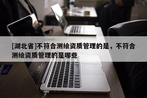 [湖北省]不符合测绘资质管理的是，不符合测绘资质管理的是哪些