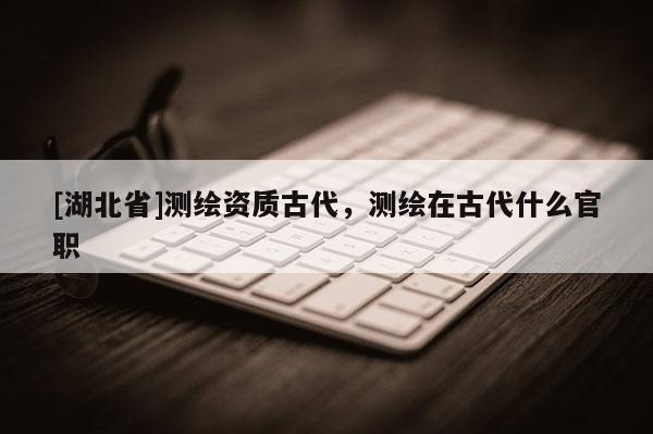 [湖北省]测绘资质古代，测绘在古代什么官职