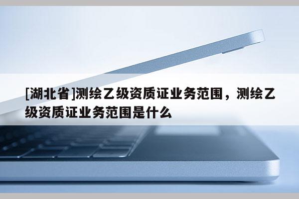 [湖北省]测绘乙级资质证业务范围，测绘乙级资质证业务范围是什么