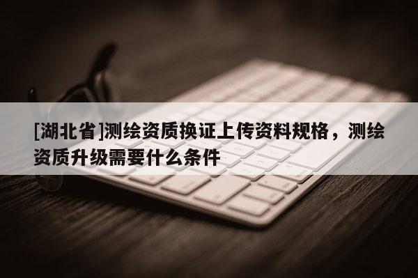 [湖北省]测绘资质换证上传资料规格，测绘资质升级需要什么条件