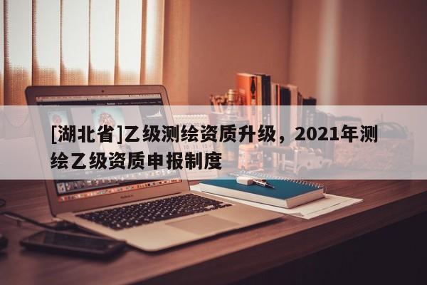 [湖北省]乙级测绘资质升级，2021年测绘乙级资质申报制度