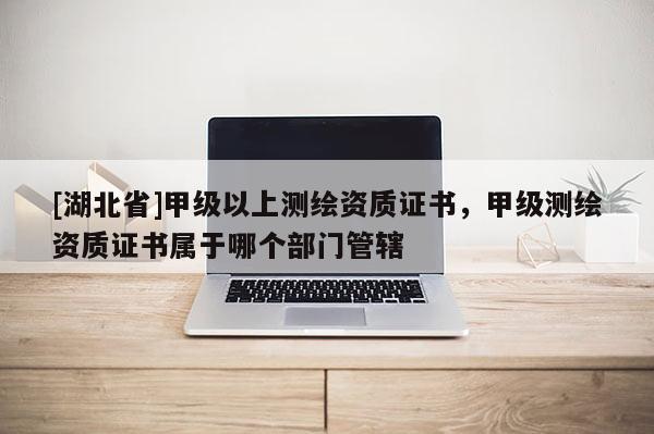 [湖北省]甲级以上测绘资质证书，甲级测绘资质证书属于哪个部门管辖