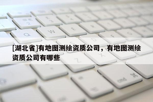 [湖北省]有地图测绘资质公司，有地图测绘资质公司有哪些
