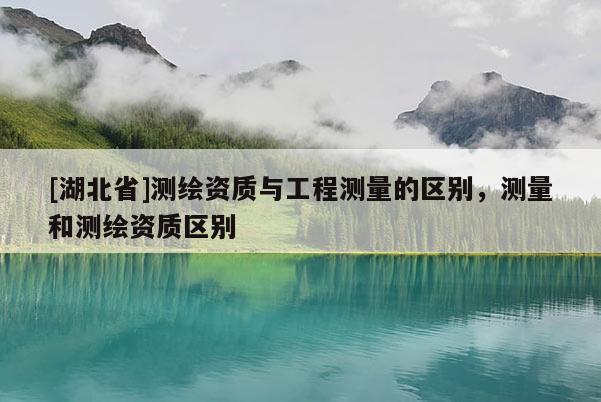 [湖北省]测绘资质与工程测量的区别，测量和测绘资质区别