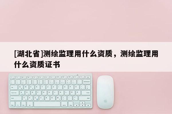 [湖北省]测绘监理用什么资质，测绘监理用什么资质证书