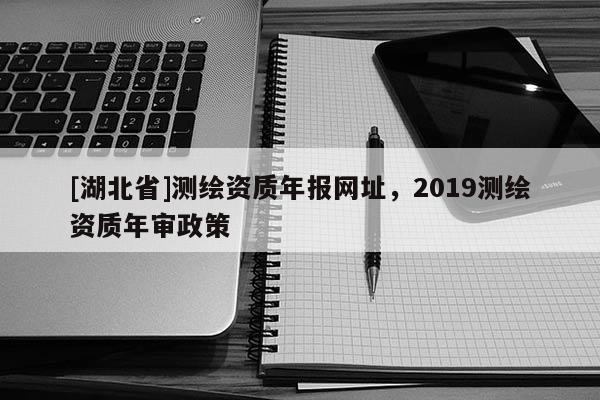 [湖北省]测绘资质年报网址，2019测绘资质年审政策