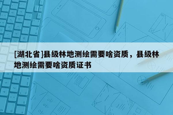 [湖北省]县级林地测绘需要啥资质，县级林地测绘需要啥资质证书