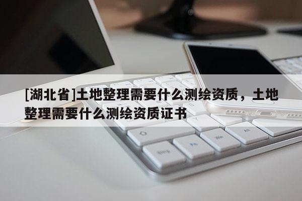 [湖北省]土地整理需要什么测绘资质，土地整理需要什么测绘资质证书