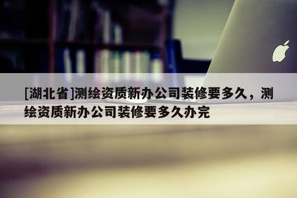 [湖北省]测绘资质新办公司装修要多久，测绘资质新办公司装修要多久办完