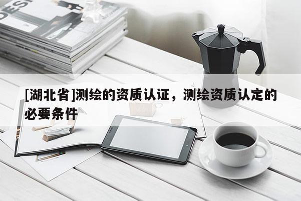 [湖北省]测绘的资质认证，测绘资质认定的必要条件