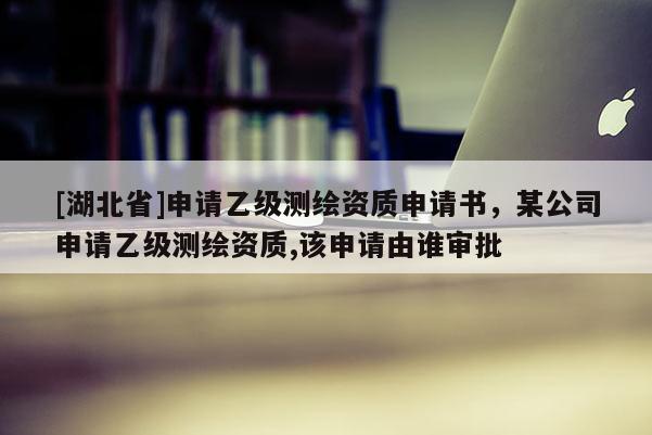 [湖北省]申请乙级测绘资质申请书，某公司申请乙级测绘资质,该申请由谁审批