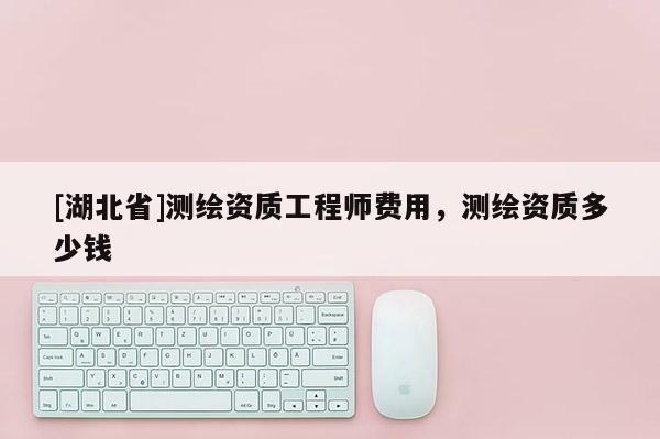 [湖北省]测绘资质工程师费用，测绘资质多少钱