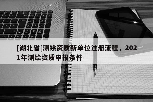[湖北省]测绘资质新单位注册流程，2021年测绘资质申报条件
