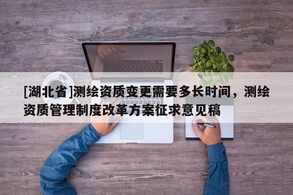 [湖北省]测绘资质变更需要多长时间，测绘资质管理制度改革方案征求意见稿