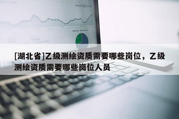 [湖北省]乙级测绘资质需要哪些岗位，乙级测绘资质需要哪些岗位人员