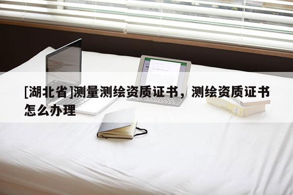 [湖北省]测量测绘资质证书，测绘资质证书怎么办理