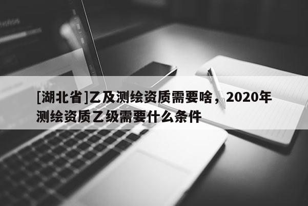 [湖北省]乙及测绘资质需要啥，2020年测绘资质乙级需要什么条件