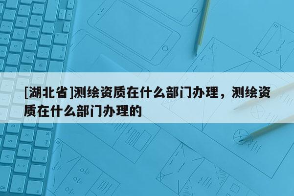 [湖北省]测绘资质在什么部门办理，测绘资质在什么部门办理的