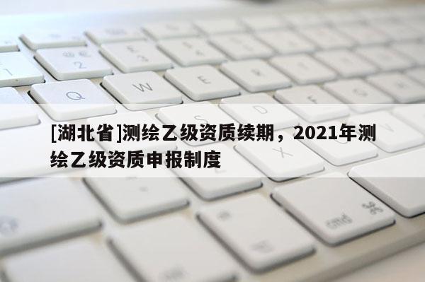 [湖北省]测绘乙级资质续期，2021年测绘乙级资质申报制度