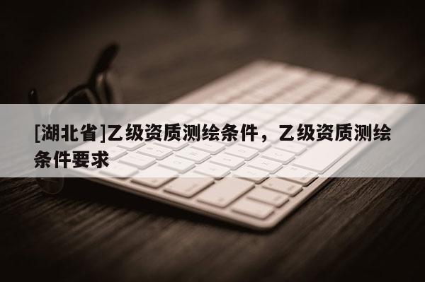 [湖北省]乙级资质测绘条件，乙级资质测绘条件要求