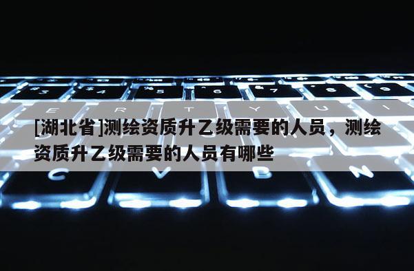 [湖北省]测绘资质升乙级需要的人员，测绘资质升乙级需要的人员有哪些