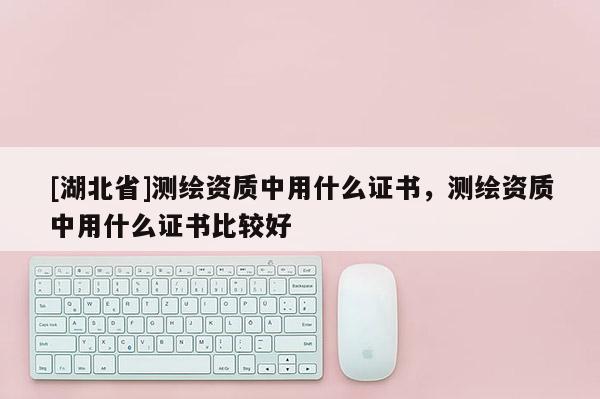 [湖北省]测绘资质中用什么证书，测绘资质中用什么证书比较好