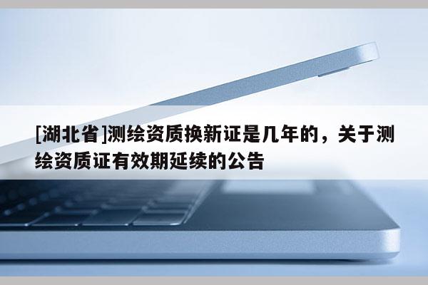 [湖北省]测绘资质换新证是几年的，关于测绘资质证有效期延续的公告