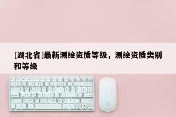 [湖北省]最新测绘资质等级，测绘资质类别和等级