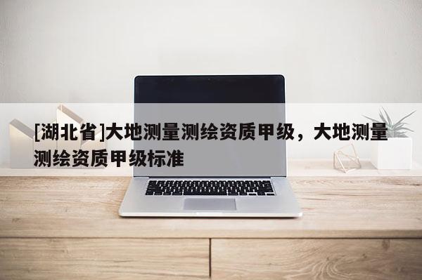 [湖北省]大地测量测绘资质甲级，大地测量测绘资质甲级标准