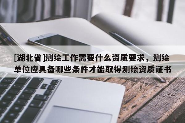 [湖北省]测绘工作需要什么资质要求，测绘单位应具备哪些条件才能取得测绘资质证书