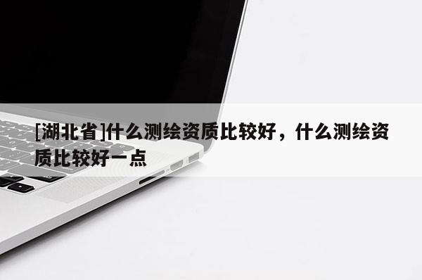 [湖北省]什么测绘资质比较好，什么测绘资质比较好一点