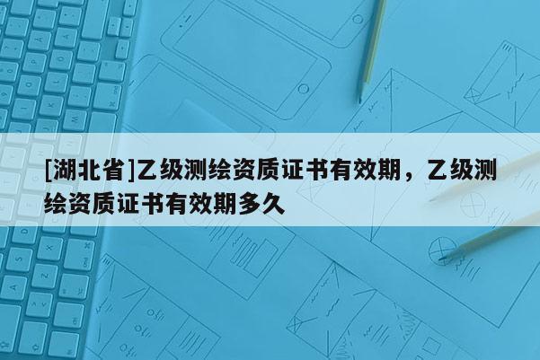 [湖北省]乙级测绘资质证书有效期，乙级测绘资质证书有效期多久