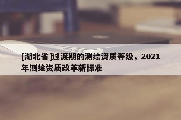 [湖北省]过渡期的测绘资质等级，2021年测绘资质改革新标准
