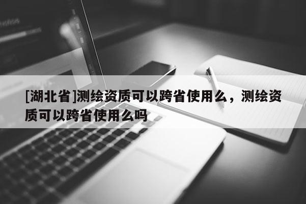 [湖北省]测绘资质可以跨省使用么，测绘资质可以跨省使用么吗