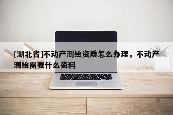 [湖北省]不动产测绘资质怎么办理，不动产测绘需要什么资料