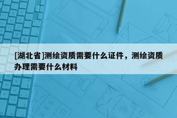 [湖北省]测绘资质需要什么证件，测绘资质办理需要什么材料