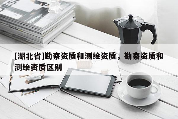 [湖北省]勘察资质和测绘资质，勘察资质和测绘资质区别