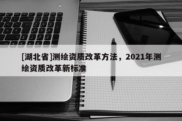 [湖北省]测绘资质改革方法，2021年测绘资质改革新标准