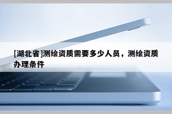[湖北省]测绘资质需要多少人员，测绘资质办理条件