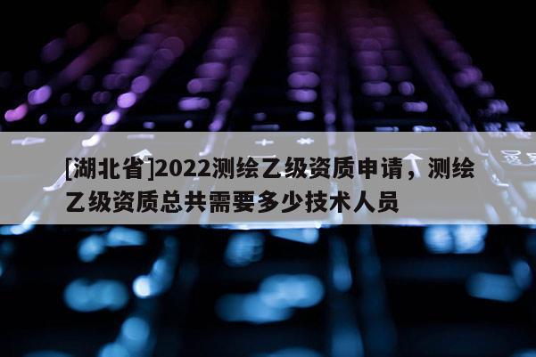 [湖北省]2022测绘乙级资质申请，测绘乙级资质总共需要多少技术人员