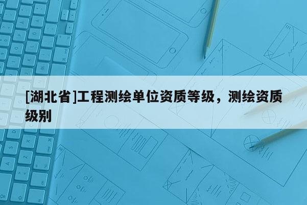 [湖北省]工程测绘单位资质等级，测绘资质级别