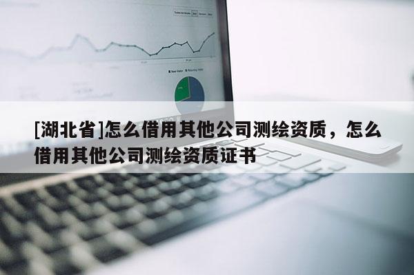 [湖北省]怎么借用其他公司测绘资质，怎么借用其他公司测绘资质证书