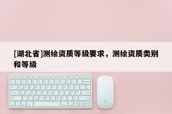 [湖北省]测绘资质等级要求，测绘资质类别和等级