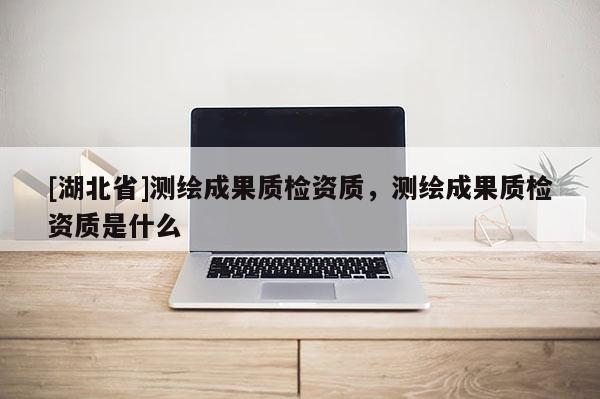 [湖北省]测绘成果质检资质，测绘成果质检资质是什么
