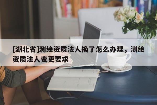 [湖北省]测绘资质法人换了怎么办理，测绘资质法人变更要求