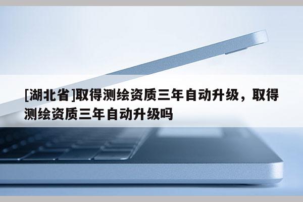 [湖北省]取得测绘资质三年自动升级，取得测绘资质三年自动升级吗