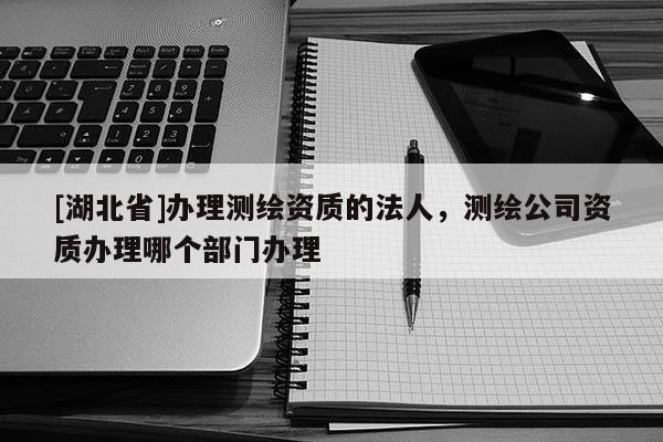 [湖北省]办理测绘资质的法人，测绘公司资质办理哪个部门办理