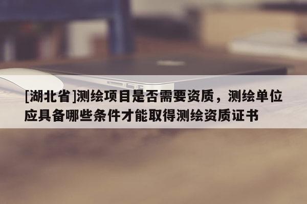 [湖北省]测绘项目是否需要资质，测绘单位应具备哪些条件才能取得测绘资质证书