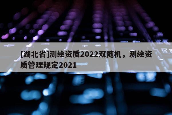 [湖北省]测绘资质2022双随机，测绘资质管理规定2021