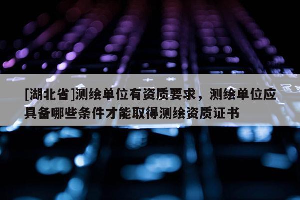[湖北省]测绘单位有资质要求，测绘单位应具备哪些条件才能取得测绘资质证书
